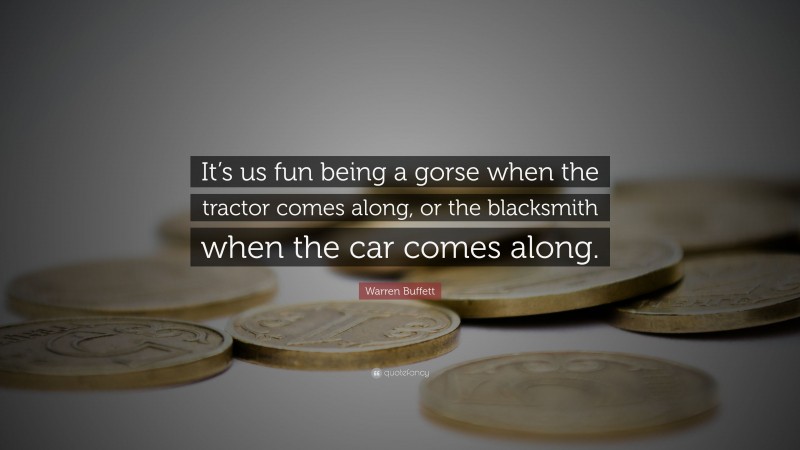 Warren Buffett Quote: “It’s us fun being a gorse when the tractor comes along, or the blacksmith when the car comes along.”