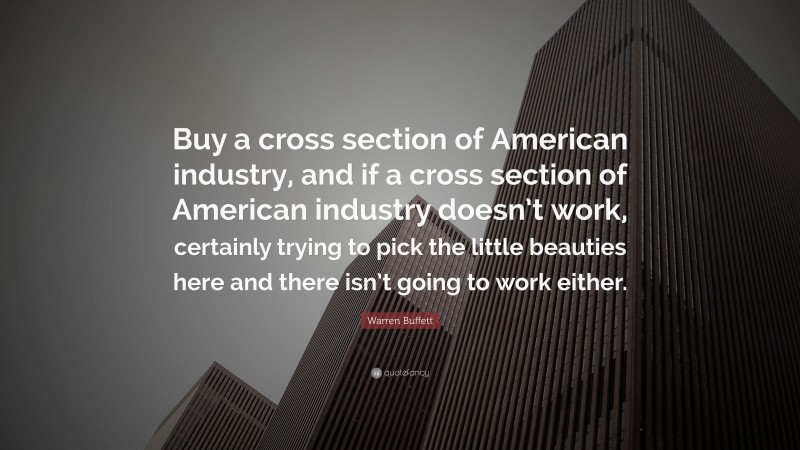 Warren Buffett Quote: “Buy a cross section of American industry, and if a cross section of American industry doesn’t work, certainly trying to pick the little beauties here and there isn’t going to work either.”