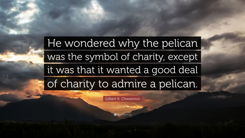 Gilbert K. Chesterton Quote: “He wondered why the pelican was the symbol of charity, except it was that it wanted a good deal of charity to admire a pelican.”