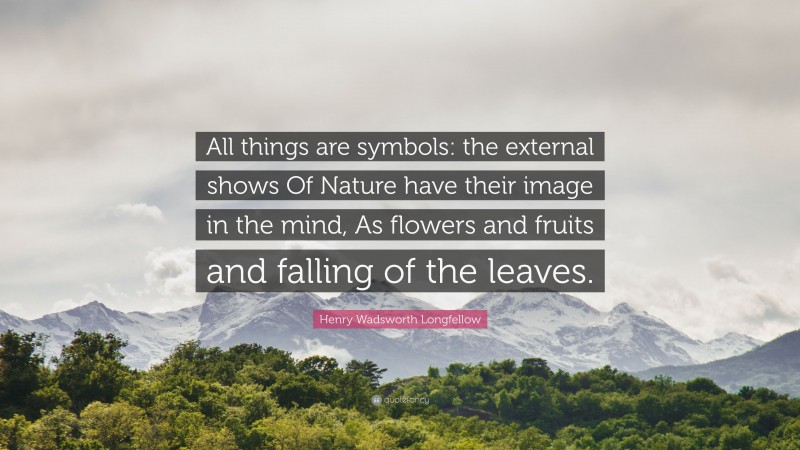 Henry Wadsworth Longfellow Quote: “All things are symbols: the external shows Of Nature have their image in the mind, As flowers and fruits and falling of the leaves.”