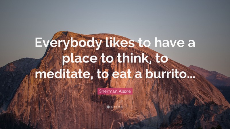 Sherman Alexie Quote: “Everybody likes to have a place to think, to meditate, to eat a burrito...”