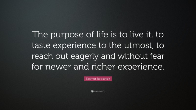 Eleanor Roosevelt Quote: “The purpose of life is to live it, to taste experience to the utmost, to reach out eagerly and without fear for newer and richer experience.”