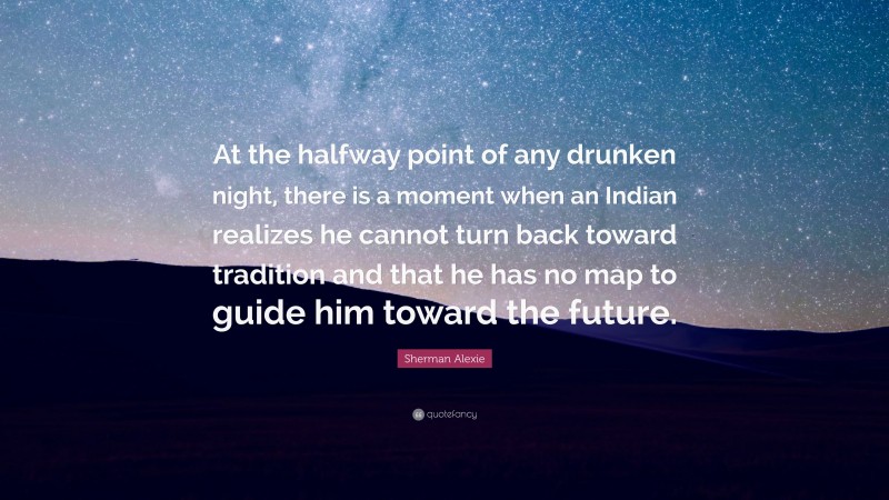 Sherman Alexie Quote: “At the halfway point of any drunken night, there is a moment when an Indian realizes he cannot turn back toward tradition and that he has no map to guide him toward the future.”