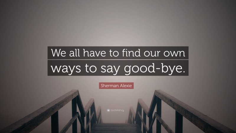 Sherman Alexie Quote: “We all have to find our own ways to say good-bye.”