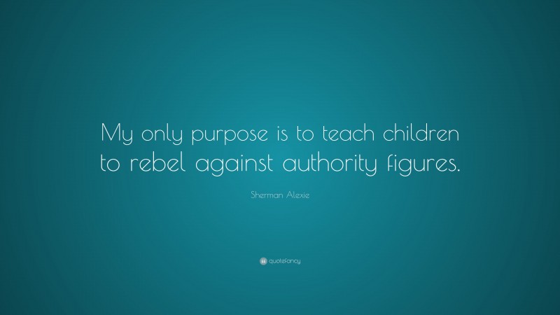 Sherman Alexie Quote: “My only purpose is to teach children to rebel against authority figures.”