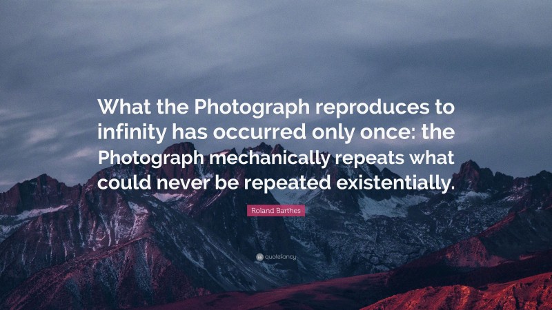 Roland Barthes Quote: “What the Photograph reproduces to infinity has occurred only once: the Photograph mechanically repeats what could never be repeated existentially.”