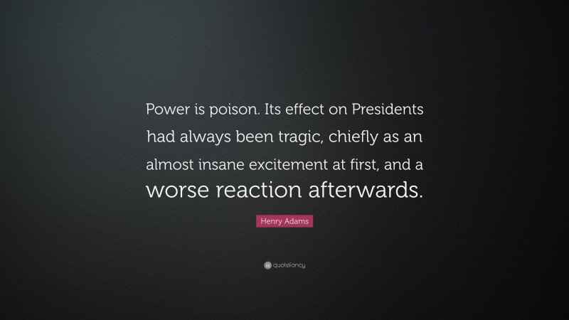 Henry Adams Quote: “Power is poison. Its effect on Presidents had always been tragic, chiefly as an almost insane excitement at first, and a worse reaction afterwards.”