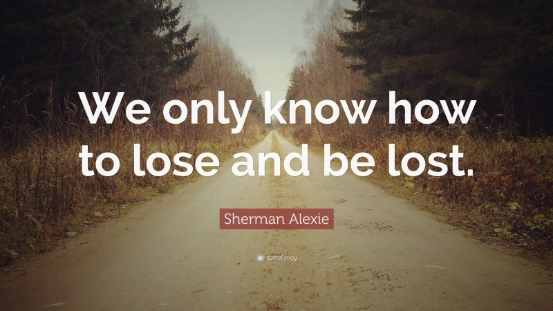 Sherman Alexie Quote: “We only know how to lose and be lost.”