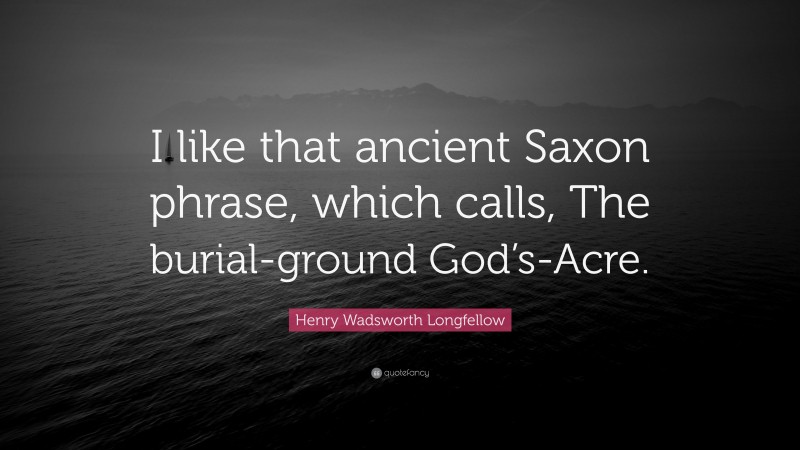 Henry Wadsworth Longfellow Quote: “I like that ancient Saxon phrase, which calls, The burial-ground God’s-Acre.”