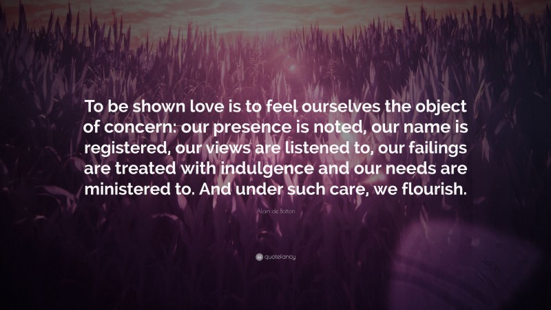 Alain de Botton Quote: “To be shown love is to feel ourselves the object of concern: our presence is noted, our name is registered, our views are listened to, our failings are treated with indulgence and our needs are ministered to. And under such care, we flourish.”