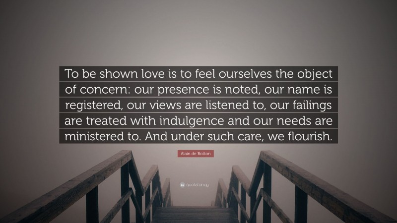 Alain de Botton Quote: “To be shown love is to feel ourselves the object of concern: our presence is noted, our name is registered, our views are listened to, our failings are treated with indulgence and our needs are ministered to. And under such care, we flourish.”