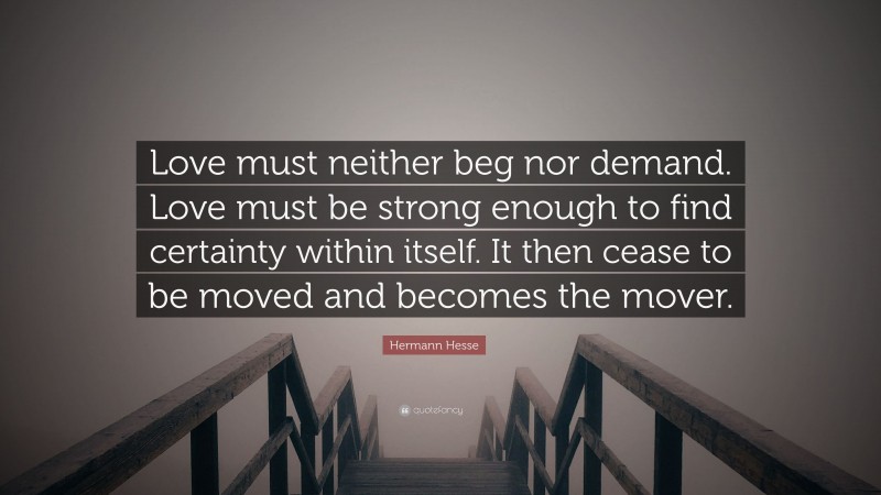 Hermann Hesse Quote: “Love must neither beg nor demand. Love must be strong enough to find certainty within itself. It then cease to be moved and becomes the mover.”