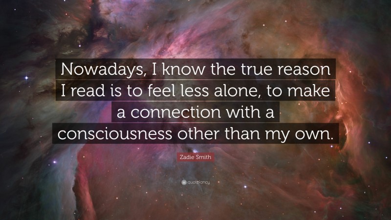 Zadie Smith Quote: “Nowadays, I know the true reason I read is to feel less alone, to make a connection with a consciousness other than my own.”