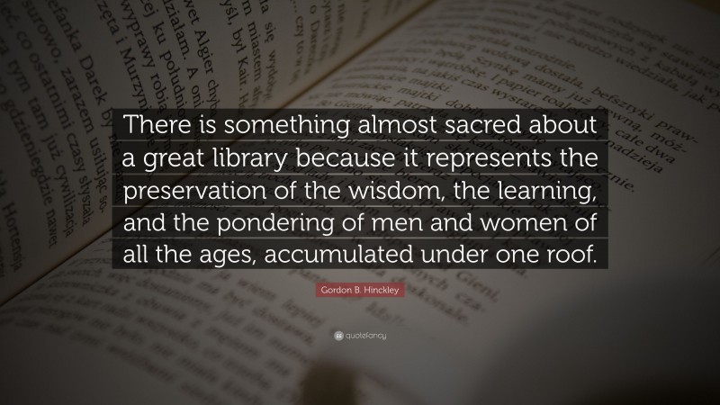 Gordon B. Hinckley Quote: “There is something almost sacred about a great library because it represents the preservation of the wisdom, the learning, and the pondering of men and women of all the ages, accumulated under one roof.”