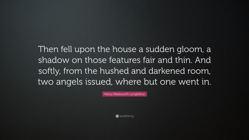 Henry Wadsworth Longfellow Quote: “Then fell upon the house a sudden gloom, a shadow on those features fair and thin. And softly, from the hushed and darkened room, two angels issued, where but one went in.”