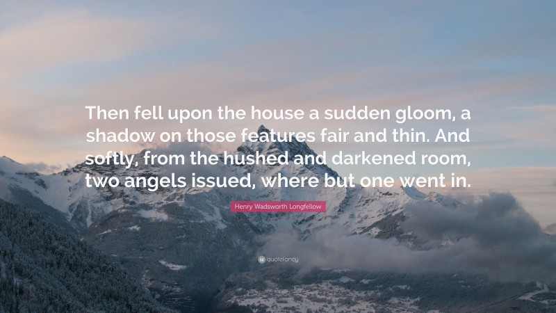 Henry Wadsworth Longfellow Quote: “Then fell upon the house a sudden gloom, a shadow on those features fair and thin. And softly, from the hushed and darkened room, two angels issued, where but one went in.”