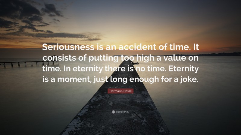 Hermann Hesse Quote: “Seriousness is an accident of time. It consists of putting too high a value on time. In eternity there is no time. Eternity is a moment, just long enough for a joke.”