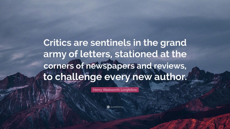 Henry Wadsworth Longfellow Quote: “Critics are sentinels in the grand army of letters, stationed at the corners of newspapers and reviews, to challenge every new author.”