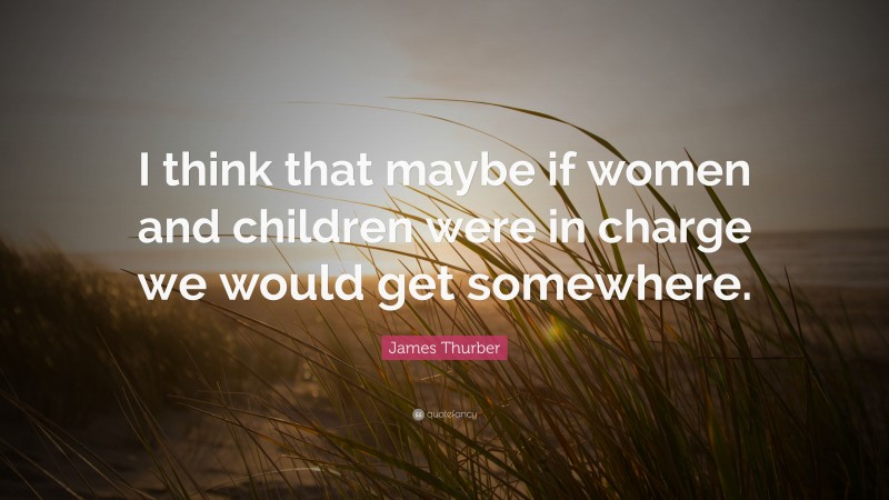 James Thurber Quote: “I think that maybe if women and children were in charge we would get somewhere.”