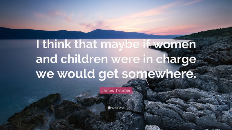 James Thurber Quote: “I think that maybe if women and children were in charge we would get somewhere.”