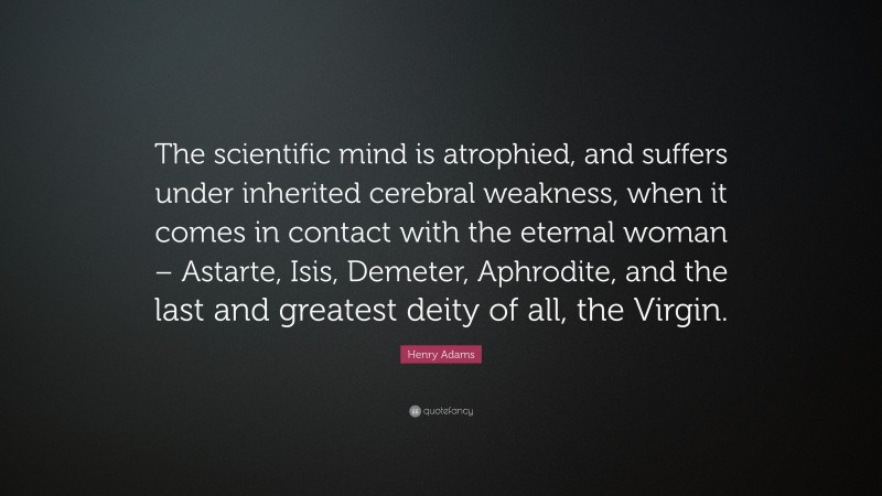 Henry Adams Quote: “The scientific mind is atrophied, and suffers under inherited cerebral weakness, when it comes in contact with the eternal woman – Astarte, Isis, Demeter, Aphrodite, and the last and greatest deity of all, the Virgin.”