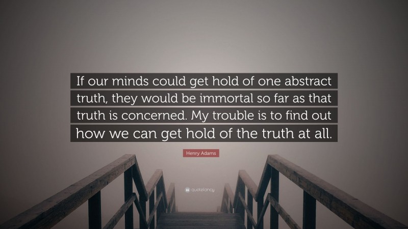 Henry Adams Quote: “If our minds could get hold of one abstract truth, they would be immortal so far as that truth is concerned. My trouble is to find out how we can get hold of the truth at all.”