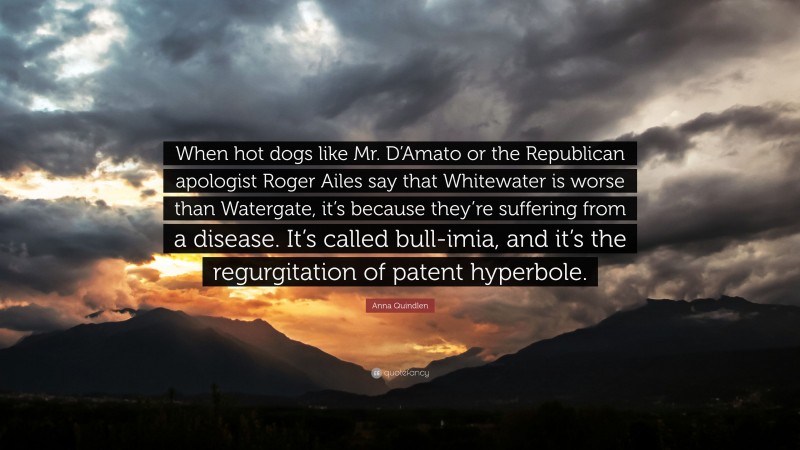 Anna Quindlen Quote: “When hot dogs like Mr. D’Amato or the Republican apologist Roger Ailes say that Whitewater is worse than Watergate, it’s because they’re suffering from a disease. It’s called bull-imia, and it’s the regurgitation of patent hyperbole.”