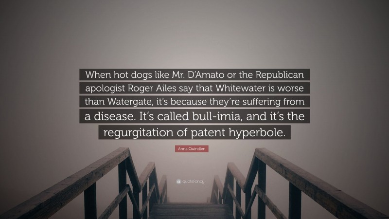 Anna Quindlen Quote: “When hot dogs like Mr. D’Amato or the Republican apologist Roger Ailes say that Whitewater is worse than Watergate, it’s because they’re suffering from a disease. It’s called bull-imia, and it’s the regurgitation of patent hyperbole.”
