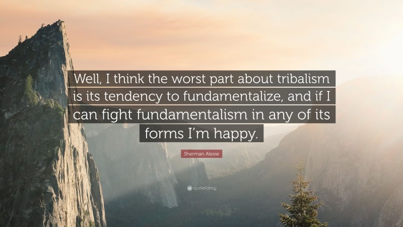 Sherman Alexie Quote: “Well, I think the worst part about tribalism is its tendency to fundamentalize, and if I can fight fundamentalism in any of its forms I’m happy.”