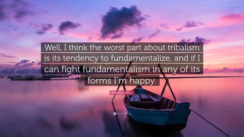 Sherman Alexie Quote: “Well, I think the worst part about tribalism is its tendency to fundamentalize, and if I can fight fundamentalism in any of its forms I’m happy.”