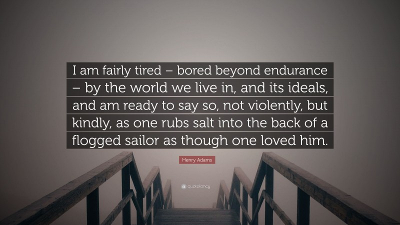 Henry Adams Quote: “I am fairly tired – bored beyond endurance – by the world we live in, and its ideals, and am ready to say so, not violently, but kindly, as one rubs salt into the back of a flogged sailor as though one loved him.”
