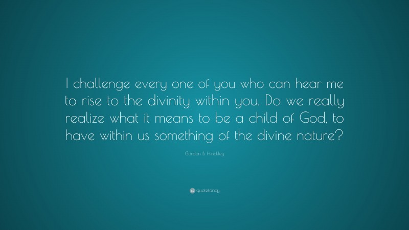 Gordon B. Hinckley Quote: “I challenge every one of you who can hear me to rise to the divinity within you. Do we really realize what it means to be a child of God, to have within us something of the divine nature?”
