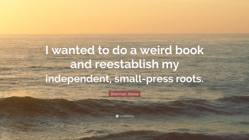 Sherman Alexie Quote: “I wanted to do a weird book and reestablish my independent, small-press roots.”