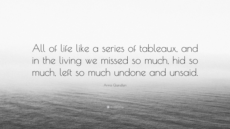 Anna Quindlen Quote: “All of life like a series of tableaux, and in the living we missed so much, hid so much, left so much undone and unsaid.”