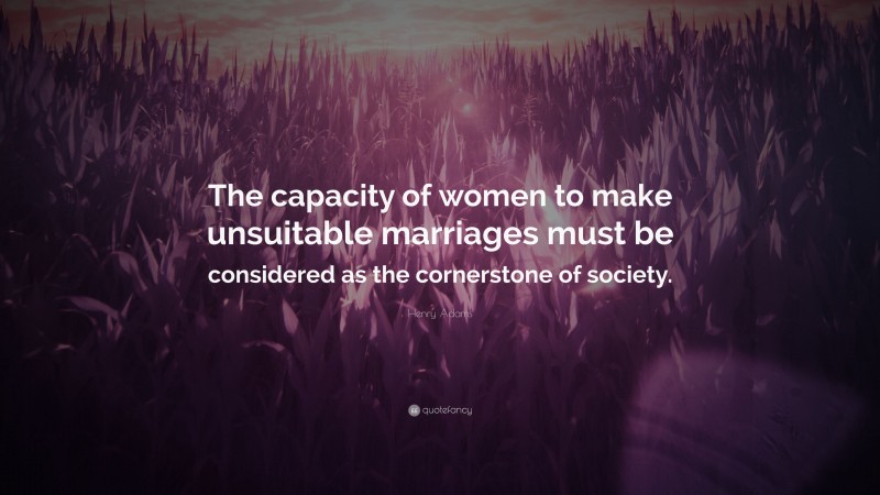 Henry Adams Quote: “The capacity of women to make unsuitable marriages must be considered as the cornerstone of society.”