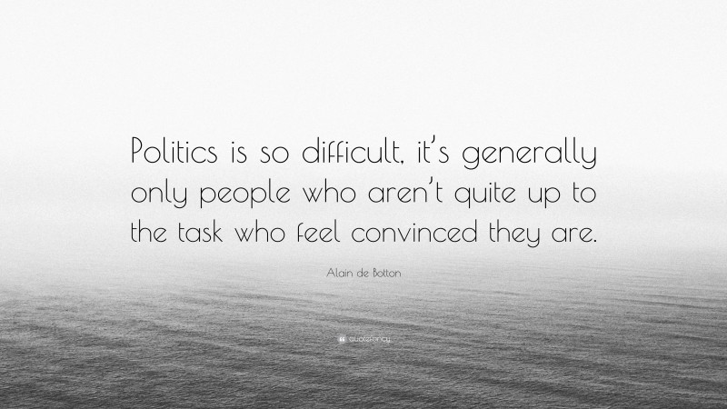 Alain de Botton Quote: “Politics is so difficult, it’s generally only people who aren’t quite up to the task who feel convinced they are.”