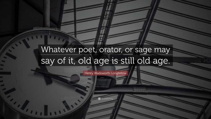 Henry Wadsworth Longfellow Quote: “Whatever poet, orator, or sage may say of it, old age is still old age.”
