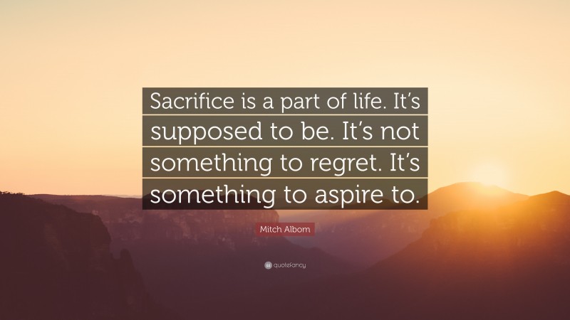 Mitch Albom Quote: “Sacrifice is a part of life. It’s supposed to be. It’s not something to regret. It’s something to aspire to.”