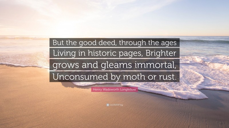 Henry Wadsworth Longfellow Quote: “But the good deed, through the ages Living in historic pages, Brighter grows and gleams immortal, Unconsumed by moth or rust.”