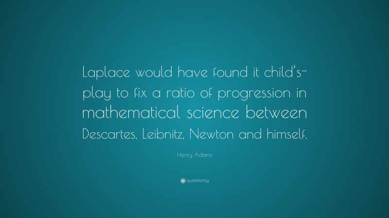 Henry Adams Quote: “Laplace would have found it child’s-play to fix a ratio of progression in mathematical science between Descartes, Leibnitz, Newton and himself.”