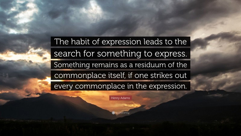 Henry Adams Quote: “The habit of expression leads to the search for something to express. Something remains as a residuum of the commonplace itself, if one strikes out every commonplace in the expression.”