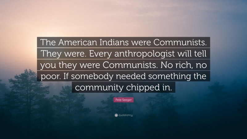 Pete Seeger Quote: “The American Indians were Communists. They were. Every anthropologist will tell you they were Communists. No rich, no poor. If somebody needed something the community chipped in.”