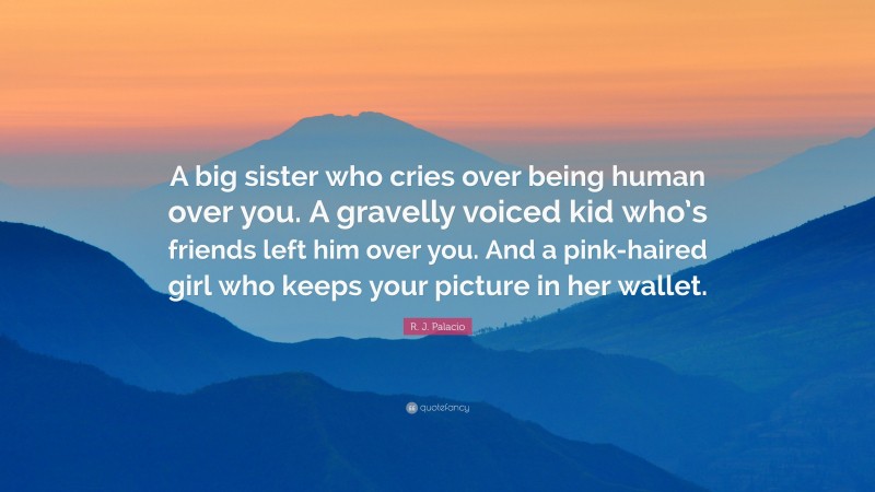 R. J. Palacio Quote: “A big sister who cries over being human over you. A gravelly voiced kid who’s friends left him over you. And a pink-haired girl who keeps your picture in her wallet.”