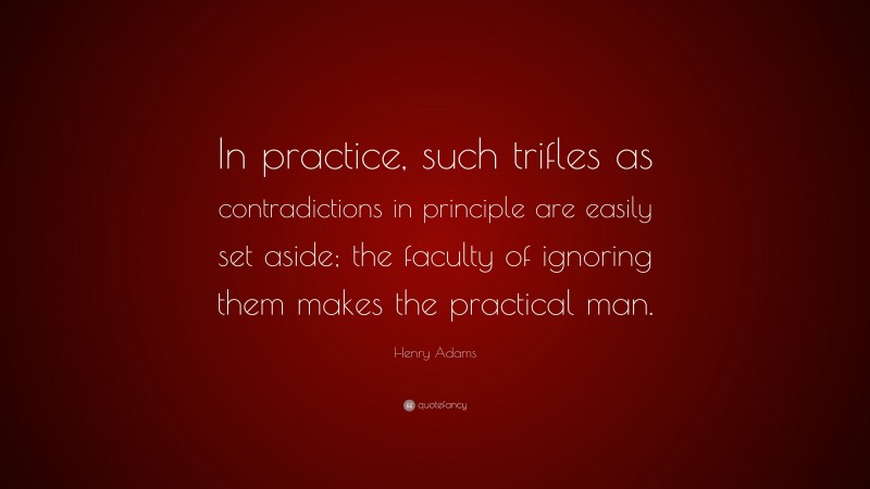 Henry Adams Quote: “In practice, such trifles as contradictions in principle are easily set aside; the faculty of ignoring them makes the practical man.”