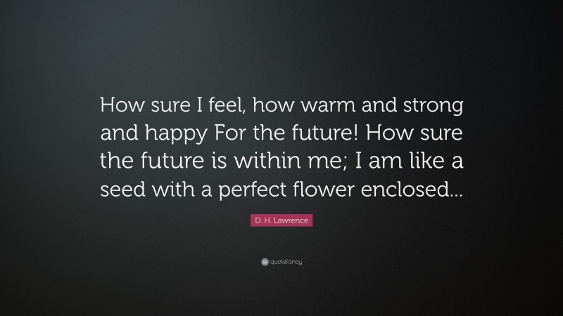 D. H. Lawrence Quote: “How sure I feel, how warm and strong and happy For the future! How sure the future is within me; I am like a seed with a perfect flower enclosed...”