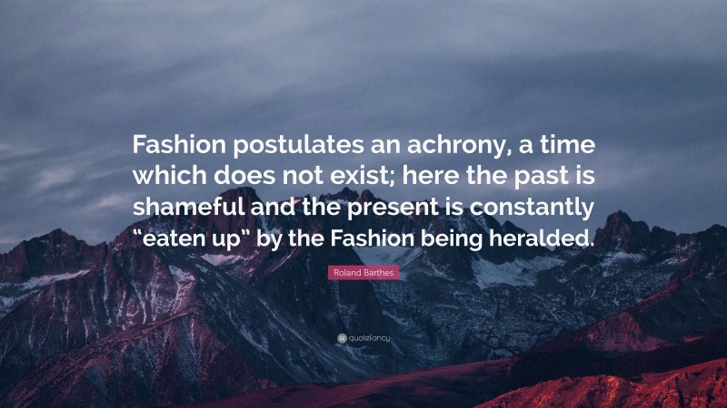 Roland Barthes Quote: “Fashion postulates an achrony, a time which does not exist; here the past is shameful and the present is constantly “eaten up” by the Fashion being heralded.”