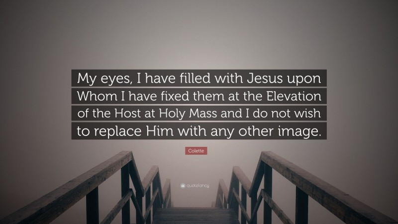 Colette Quote: “My eyes, I have filled with Jesus upon Whom I have fixed them at the Elevation of the Host at Holy Mass and I do not wish to replace Him with any other image.”