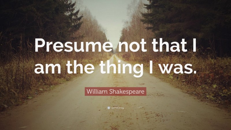 William Shakespeare Quote: “Presume not that I am the thing I was.”