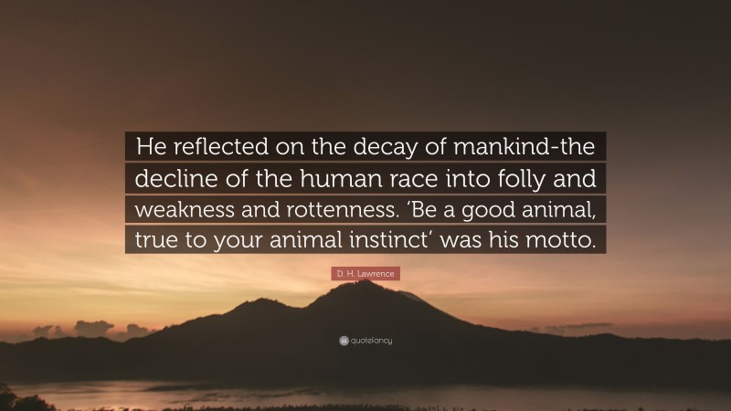 D. H. Lawrence Quote: “He reflected on the decay of mankind-the decline of the human race into folly and weakness and rottenness. ‘Be a good animal, true to your animal instinct’ was his motto.”