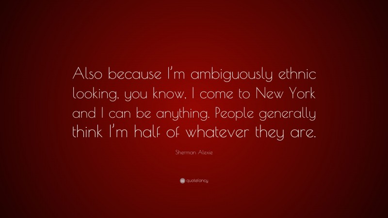 Sherman Alexie Quote: “Also because I’m ambiguously ethnic looking, you know, I come to New York and I can be anything. People generally think I’m half of whatever they are.”